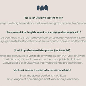 May include: FAQ section with information about downloading and printing a template. The text says, "Heb ik een Canva Pro account nodig?"  "Dit ontwerp is volledig bewerkbaar met zowel een gratis als een Pro Canva-account."  "Hoe download ik de template eens ik mijn wijzigingen heb aangebracht?"  "Klik op de Deel-knop in de rechterbovenhoek en selecteer vervolgens Downloaden. Kies je gewenste bestandsformaat en klik daarna opnieuw op Downloaden."  "Ik wil dit professioneel laten printen. Hoe doe ik dat?"  "Download eenvoudig je voltooide ontwerp als een PDF voor drukwerk met de hoogste resolutie en stuur het naar je lokale drukkerij. Canva biedt ook drukservices voor verschillende producten aan."  "Wat kan ik doen als ik vragen heb over mijn downloads?"  "Stuur me gerust een bericht op Etsy als je vragen of opmerkingen hebt voor of na je aankoop."