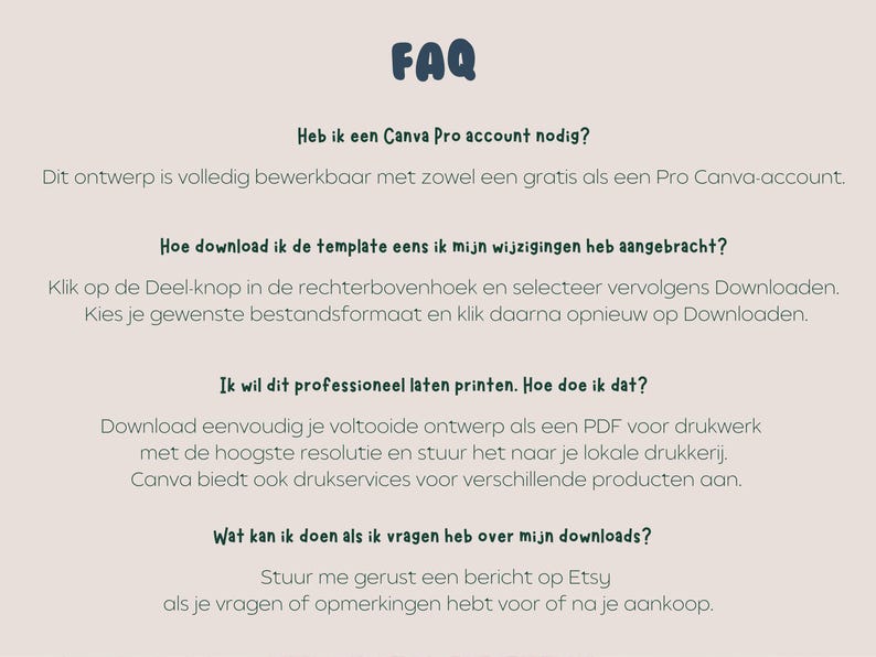 May include: FAQ section with information about downloading and printing a template. The text says, "Heb ik een Canva Pro account nodig?"  "Dit ontwerp is volledig bewerkbaar met zowel een gratis als een Pro Canva-account."  "Hoe download ik de template eens ik mijn wijzigingen heb aangebracht?"  "Klik op de Deel-knop in de rechterbovenhoek en selecteer vervolgens Downloaden. Kies je gewenste bestandsformaat en klik daarna opnieuw op Downloaden."  "Ik wil dit professioneel laten printen. Hoe doe ik dat?"  "Download eenvoudig je voltooide ontwerp als een PDF voor drukwerk met de hoogste resolutie en stuur het naar je lokale drukkerij. Canva biedt ook drukservices voor verschillende producten aan."  "Wat kan ik doen als ik vragen heb over mijn downloads?"  "Stuur me gerust een bericht op Etsy als je vragen of opmerkingen hebt voor of na je aankoop."