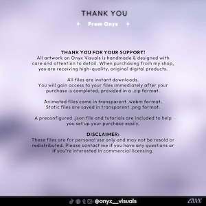 May include: Thank you message with a purple background and white text. The text reads "Thank You" with the words "From Onyx" below. The text continues with "Thank You for Your Support!" and explains that all artwork is handmade and designed with care and attention to detail. The text also explains that all files are instant downloads and are provided in a .zip format. The text also explains that animated files are in .webm format and static files are in .png format. The text also explains that a preconfigured .json file and tutorials are included to help set up the purchase. The text also includes a disclaimer that the files are for personal use only and may not be resold or redistributed. The text also explains that you can contact the seller if you have any questions or are interested in commercial licensing. The text ends with the social media handle @onyx_visuals.