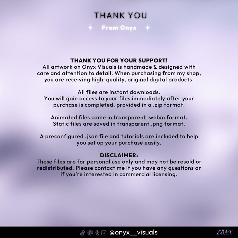 May include: Thank you message with a purple background and white text. The text reads "Thank You" with the words "From Onyx" below. The text continues with "Thank You for Your Support!" and explains that all artwork is handmade and designed with care and attention to detail. The text also explains that all files are instant downloads and are provided in a .zip format. The text also explains that animated files are in .webm format and static files are in .png format. The text also explains that a preconfigured .json file and tutorials are included to help set up the purchase. The text also includes a disclaimer that the files are for personal use only and may not be resold or redistributed. The text also explains that you can contact the seller if you have any questions or are interested in commercial licensing. The text ends with the social media handle @onyx_visuals.