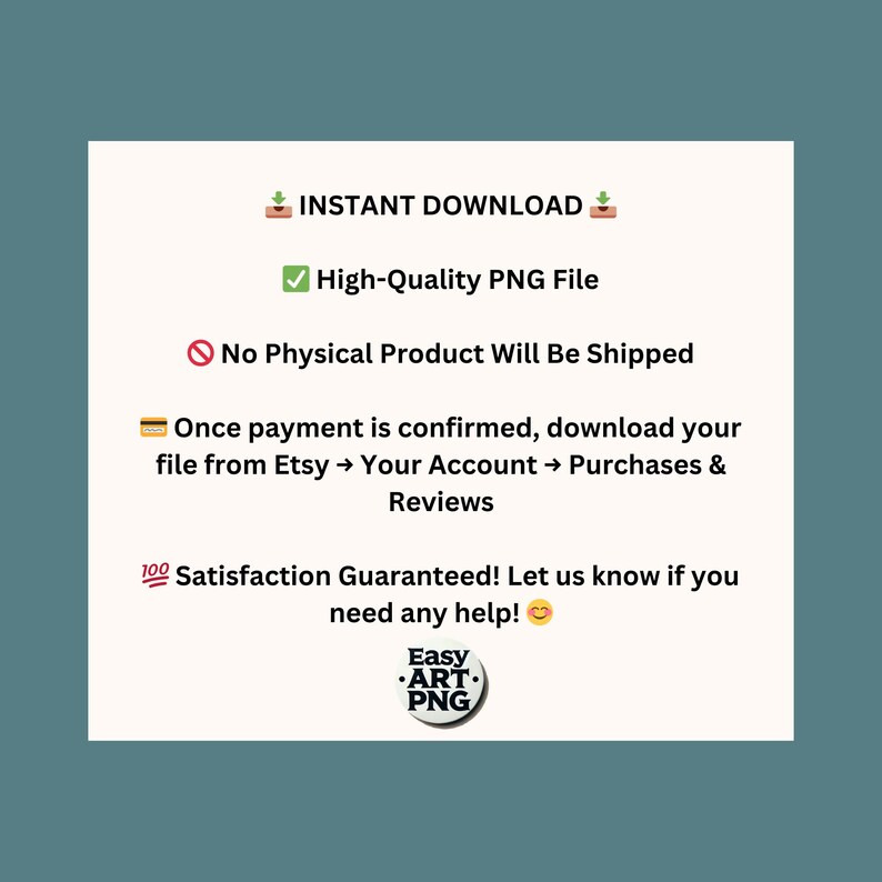 May include: A digital download graphic with text that reads "INSTANT DOWNLOAD", "High-Quality PNG File", "No Physical Product Will Be Shipped", "Once payment is confirmed, download your file from Etsy &rarr; Your Account &rarr; Purchases & Reviews", "100 Satisfaction Guaranteed! Let us know if you need any help!" and a logo that reads "Easy ART. PNG".