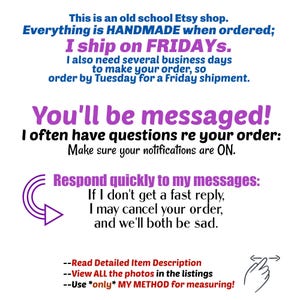 This is an old school Etsy shop. Everything is HANDMADE when ordered; I ship on FRIDAYs, I also need several business days to make your order, so order by Tuesday for a Friday shipment.