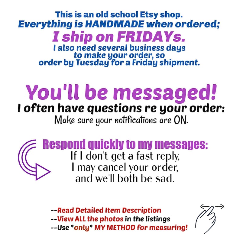 This is an old school Etsy shop. Everything is HANDMADE when ordered; I ship on FRIDAYs, I also need several business days to make your order, so order by Tuesday for a Friday shipment.