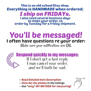This is an old school Etsy shop. Everything is HANDMADE when ordered; I ship on FRIDAYs, I also need several business days to make your order, so order by Tuesday for a Friday shipment.