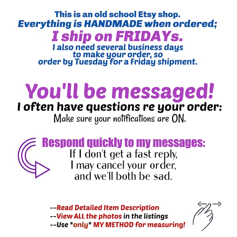 This is an old school Etsy shop. Everything is HANDMADE when ordered; I ship on FRIDAYs, I also need several business days to make your order, so order by Tuesday for a Friday shipment.