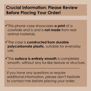 May include: Text on a tan background with a checkmark next to each line. The text reads: Crucial Information: Please Review Before Placing Your Order! This phone case showcases a print of a cowhide and is not made from real animal materials. The case is constructed from durable polycarbonate plastic, suitable for everyday use. The surface is entirely smooth is completely smooth, without any fur-like texture or structure. If you have any questions or require additional information, please don't hesitate to contact me before placing your order.