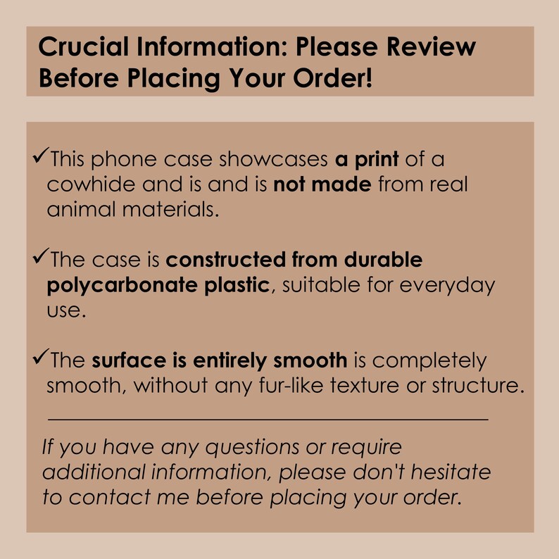 May include: Text on a tan background with a checkmark next to each line. The text reads: Crucial Information: Please Review Before Placing Your Order! This phone case showcases a print of a cowhide and is not made from real animal materials. The case is constructed from durable polycarbonate plastic, suitable for everyday use. The surface is entirely smooth is completely smooth, without any fur-like texture or structure. If you have any questions or require additional information, please don't hesitate to contact me before placing your order.