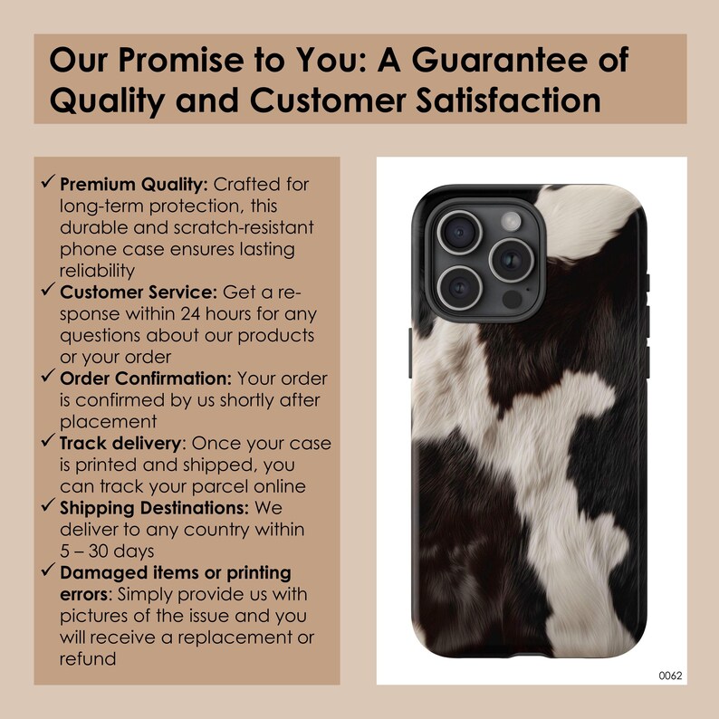 May include: A black and white cowhide phone case for an iPhone. The case has a black border and a camera cutout. The text on the image reads "Our Promise to You: A Guarantee of Quality and Customer Satisfaction".