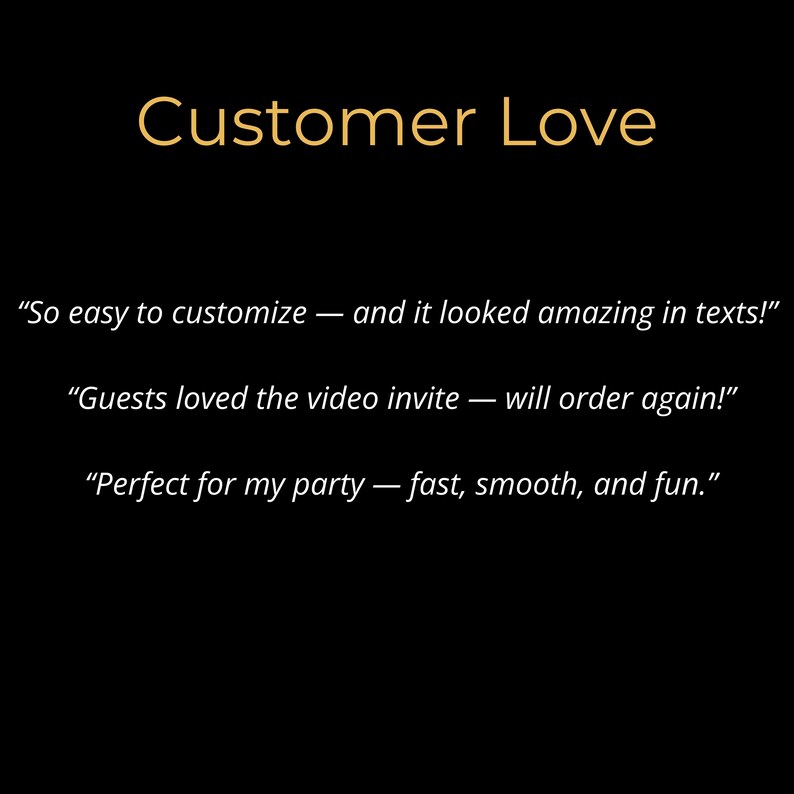 May include: Black background with the words "Customer Love" in gold. Below, three customer quotes: "So easy to customize - and it looked amazing in texts!" "Guests loved the video invite - will order again!" "Perfect for my party - fast, smooth, and fun."