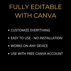 May include: A black background with gold text that reads "FULLY EDITABLE WITH CANVA".  Four bullet points list the features of the product: "CUSTOMIZE EVERYTHING", "EASY TO USE - NO INSTALLATION", "WORKS ON ANY DEVICE", and "USE WITH FREE CANVA ACCOUNT".