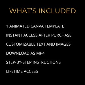 May include: Black background with gold text that reads "WHAT'S INCLUDED". Below the title are the following bullet points: 1 ANIMATED CANVA TEMPLATE, INSTANT ACCESS AFTER PURCHASE, CUSTOMIZABLE TEXT AND IMAGES, DOWNLOAD AS MP4, STEP-BY-STEP INSTRUCTIONS, LIFETIME ACCESS.