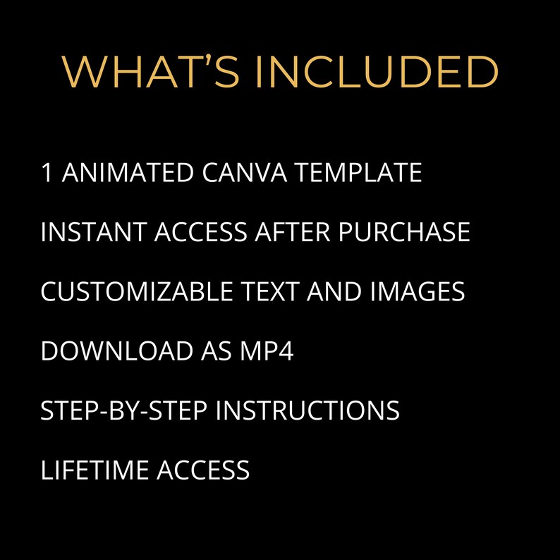 May include: Black background with gold text that reads "WHAT'S INCLUDED". Below the title are the following bullet points: 1 ANIMATED CANVA TEMPLATE, INSTANT ACCESS AFTER PURCHASE, CUSTOMIZABLE TEXT AND IMAGES, DOWNLOAD AS MP4, STEP-BY-STEP INSTRUCTIONS, LIFETIME ACCESS.