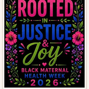May include: A digital download graphic with the words "ROOTED IN JUSTICE & JOY" in pink, blue, and green. The text is surrounded by floral elements and the words "BLACK MATERNAL HEALTH WEEK 2026".