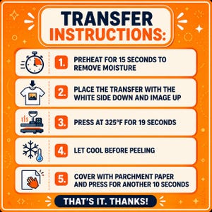 K&ouml;nnte beinhalten: Eine orangefarbene Anleitungsgrafik mit dem Titel TRANSFER INSTRUCTIONS und f&uuml;nf Schritten: 1. 15 Sekunden vorheizen, um Feuchtigkeit zu entfernen. 2. Transfer mit der wei&szlig;en Seite nach unten platzieren. 3. Bei 325&deg;F f&uuml;r 19 Sekunden pressen. 4. Vor dem Abziehen abk&uuml;hlen lassen. 5. Mit Backpapier abdecken und weitere 10 Sekunden pressen. THAT'S IT. THANKS!