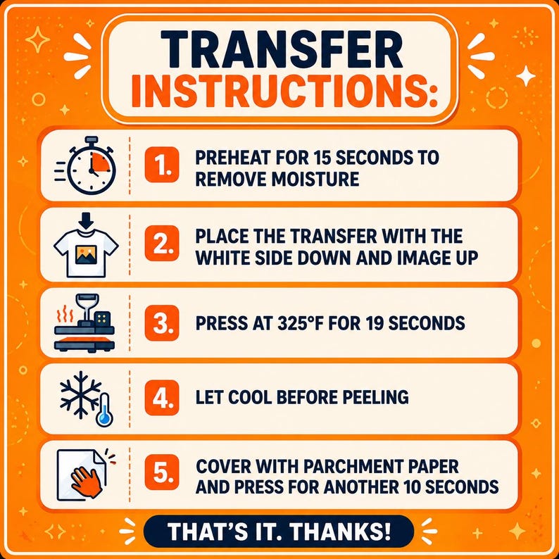 K&ouml;nnte beinhalten: Eine orangefarbene Anleitungsgrafik mit dem Titel TRANSFER INSTRUCTIONS und f&uuml;nf Schritten: 1. 15 Sekunden vorheizen, um Feuchtigkeit zu entfernen. 2. Transfer mit der wei&szlig;en Seite nach unten platzieren. 3. Bei 325&deg;F f&uuml;r 19 Sekunden pressen. 4. Vor dem Abziehen abk&uuml;hlen lassen. 5. Mit Backpapier abdecken und weitere 10 Sekunden pressen. THAT'S IT. THANKS!