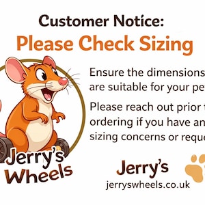 May include: A graphic featuring a cartoon mouse in a wheelchair inside a brown circle with the text Jerry's Wheels. The image includes the text Customer Notice: Please Check Sizing, Ensure the dimensions are suitable for your pet. Please reach out prior to ordering if you have any sizing concerns or requests. Jerry's jerryswheels.co.uk and two paw prints.