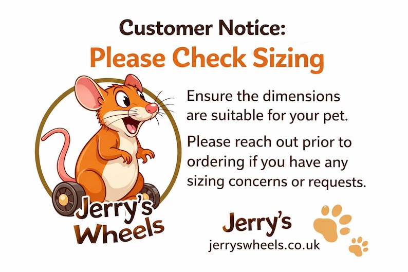 May include: A graphic featuring a cartoon mouse in a wheelchair inside a brown circle with the text Jerry's Wheels. The image includes the text Customer Notice: Please Check Sizing, Ensure the dimensions are suitable for your pet. Please reach out prior to ordering if you have any sizing concerns or requests. Jerry's jerryswheels.co.uk and two paw prints.