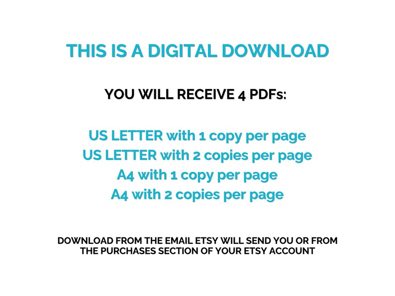 May include: White background with text in teal and black. The text reads: "THIS IS A DIGITAL DOWNLOAD. YOU WILL RECEIVE 4 PDFs: US LETTER with 1 copy per page, US LETTER with 2 copies per page, A4 with 1 copy per page, A4 with 2 copies per page."