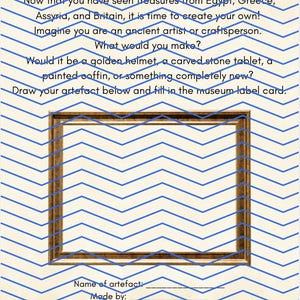 May include: A worksheet titled Design Your Own Artefact! with blue chevron lines on a cream background. It includes instructions to draw an object inside a rectangular brown frame and fill in museum label fields for name, creator, date, and use.