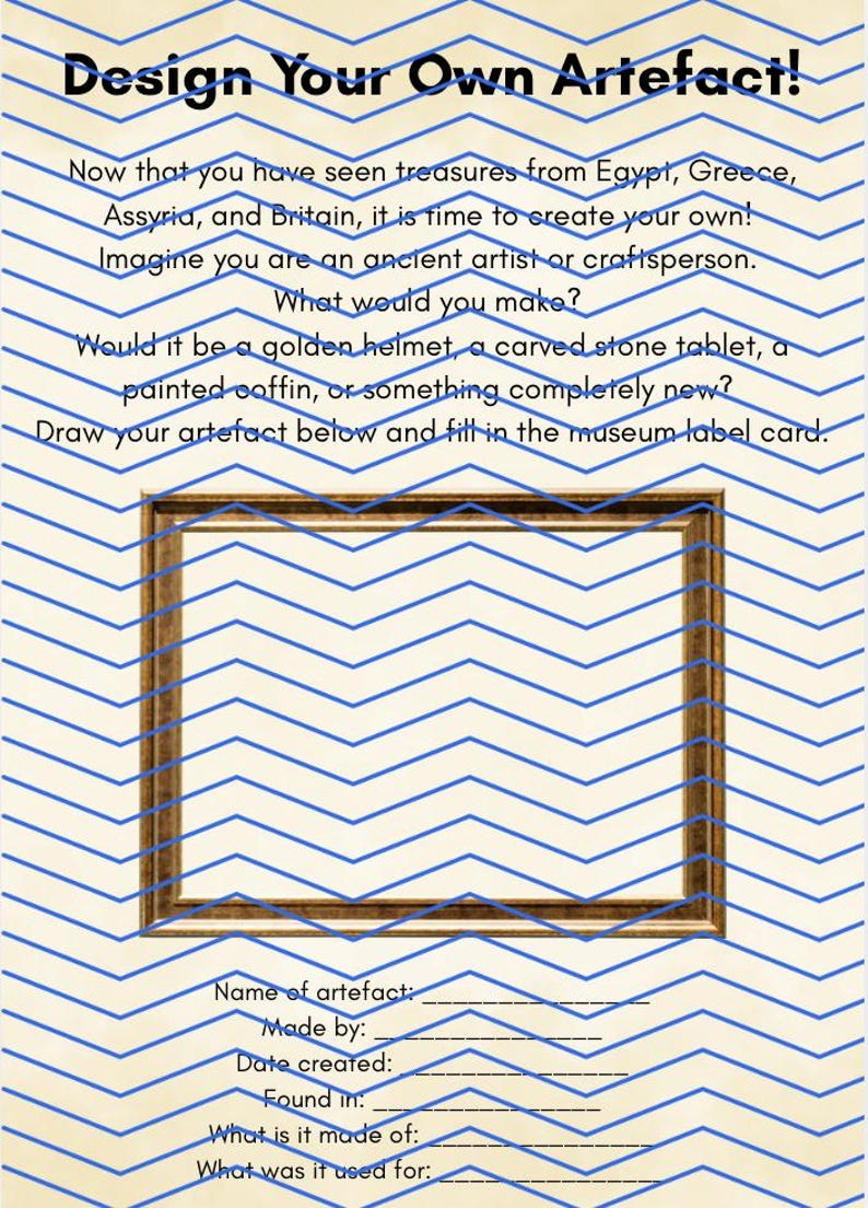 May include: A worksheet titled Design Your Own Artefact! with blue chevron lines on a cream background. It includes instructions to draw an object inside a rectangular brown frame and fill in museum label fields for name, creator, date, and use.