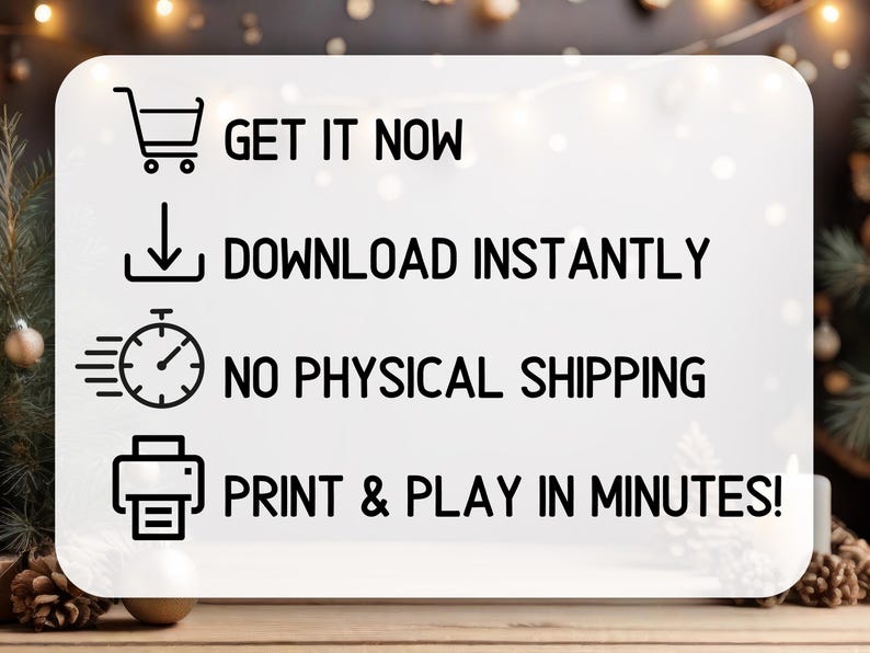 May include: A white rectangular sign with rounded corners featuring four black icons and text. The text reads: GET IT NOW, DOWNLOAD INSTANTLY, NO PHYSICAL SHIPPING, and PRINT & PLAY IN MINUTES! The icons depict a shopping cart, download arrow, clock, and printer.