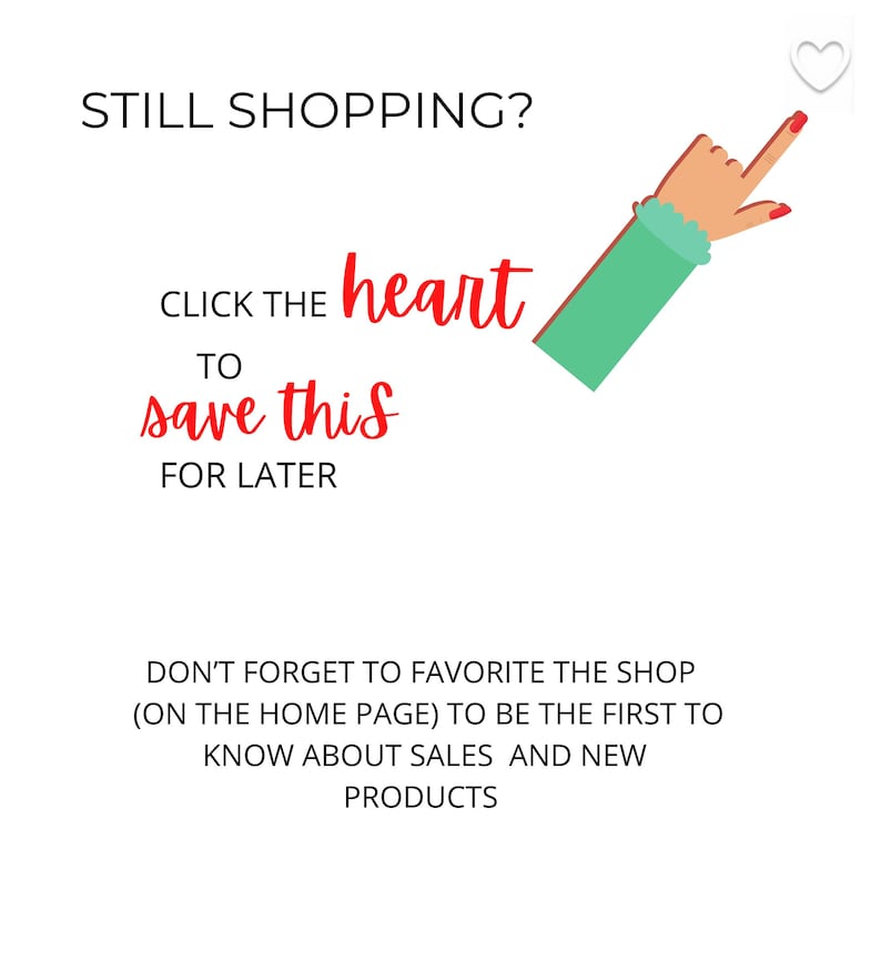 May include: A white heart icon with a hand pointing to it. Text reads: "STILL SHOPPING? CLICK THE heart TO save this FOR LATER DON'T FORGET TO FAVORITE THE SHOP (ON THE HOME PAGE) TO BE THE FIRST TO KNOW ABOUT SALES AND NEW PRODUCTS"