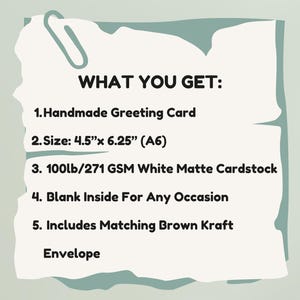 May include: A white rectangular card with torn edges and a paperclip graphic, featuring the text: WHAT YOU GET: 1. Handmade Greeting Card 2. Size: 4.5"x 6.25" (A6) 3. 100lb/271 GSM White Matte Cardstock 4. Blank Inside For Any Occasion 5. Includes Matching Brown Kraft Envelope.