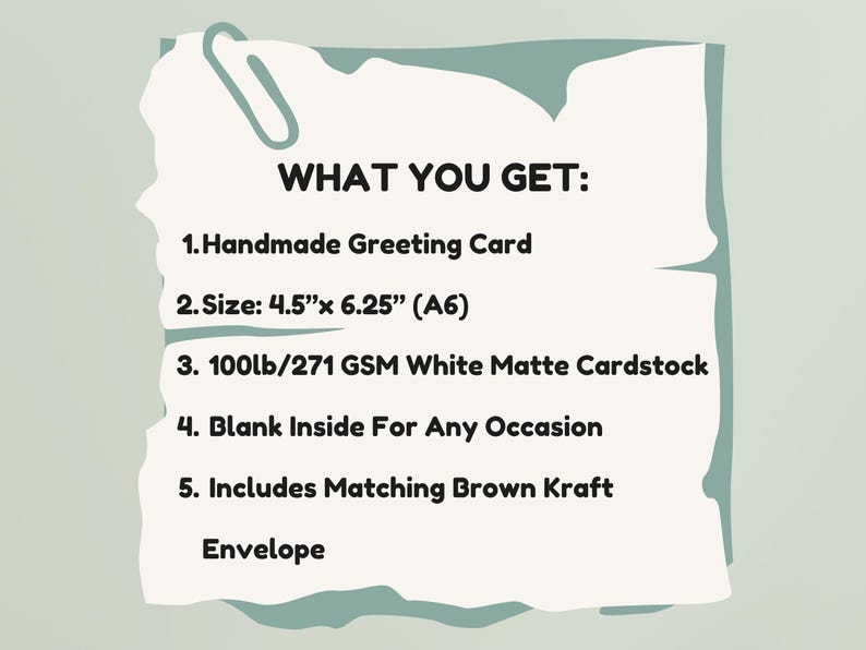 May include: A white rectangular card with torn edges and a paperclip graphic, featuring the text: WHAT YOU GET: 1. Handmade Greeting Card 2. Size: 4.5"x 6.25" (A6) 3. 100lb/271 GSM White Matte Cardstock 4. Blank Inside For Any Occasion 5. Includes Matching Brown Kraft Envelope.