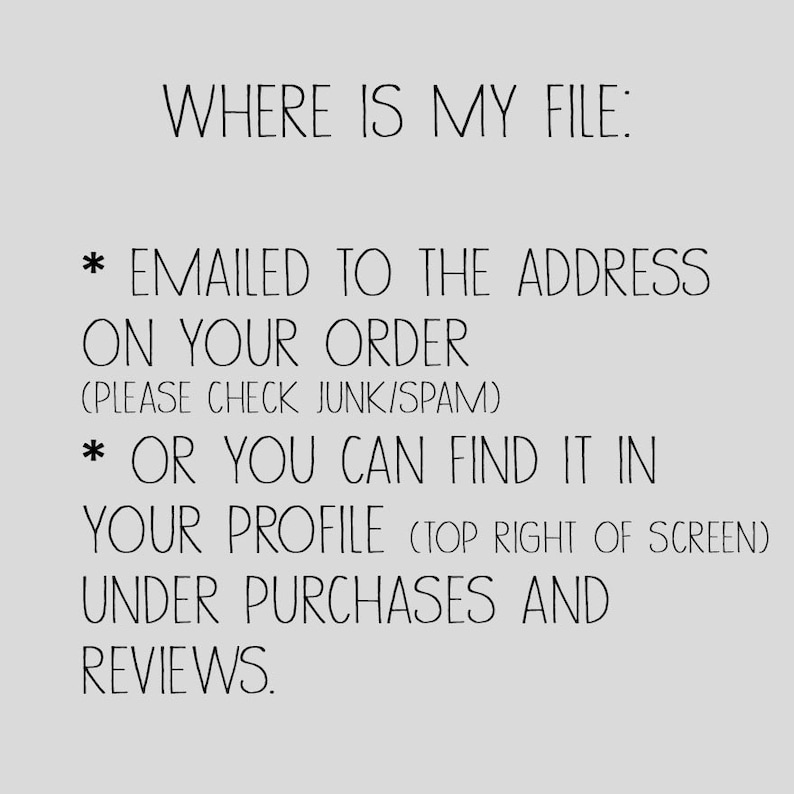 May include: Text on a white background with black text that reads: "WHERE IS MY FILE: * EMAILED TO THE ADDRESS ON YOUR ORDER (PLEASE CHECK JUNK/SPAM) * OR YOU CAN FIND IT IN YOUR PROFILE (TOP RIGHT OF SCREEN) UNDER PURCHASES AND REVIEWS."