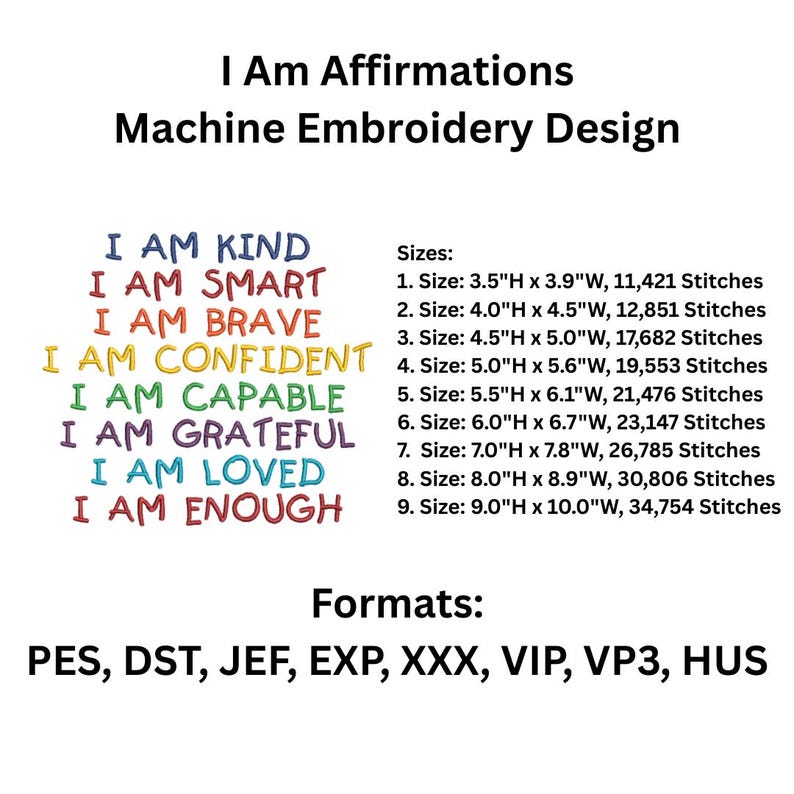 May include: Machine embroidery design with the text "I Am Affirmations" and a list of positive affirmations in rainbow colors: I Am Kind, I Am Smart, I Am Brave, I Am Confident, I Am Capable, I Am Grateful, I Am Loved, I Am Enough. The design is available in nine sizes, ranging from 3.5 inches to 9 inches in height, and in multiple formats: PES, DST, JEF, EXP, XXX, VIP, VP3, HUS.