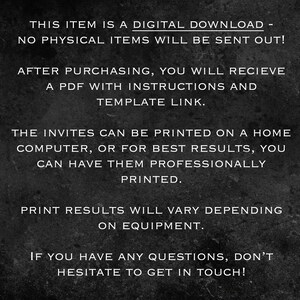 May include: Black and white text on a dark gray background. The text reads: "This item is a digital download - no physical items will be sent out! After purchasing, you will receive a PDF with instructions and template link. The invites can be printed on a home computer, or for best results, you can have them professionally printed. Print results will vary depending on equipment. If you have any questions, don't hesitate to get in touch!"