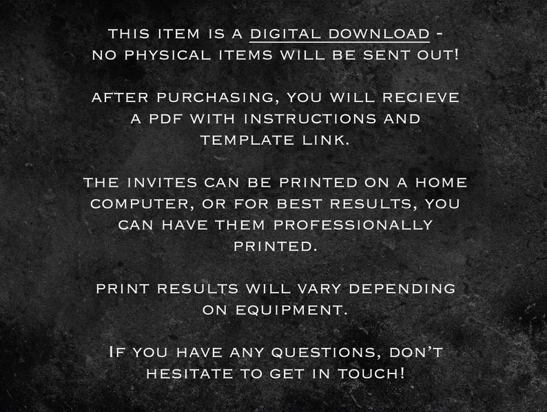 May include: Black and white text on a dark gray background. The text reads: "This item is a digital download - no physical items will be sent out! After purchasing, you will receive a PDF with instructions and template link. The invites can be printed on a home computer, or for best results, you can have them professionally printed. Print results will vary depending on equipment. If you have any questions, don't hesitate to get in touch!"