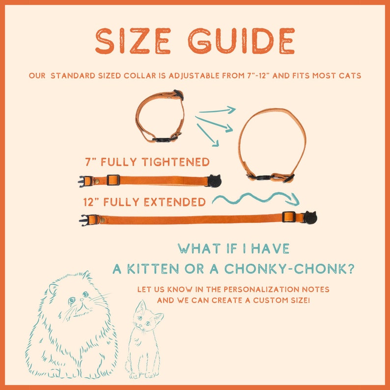 May include: A size guide for cat collars, showing a brown leather collar fully tightened at 7 inches and fully extended at 12 inches. The text says "Our standard sized collar is adjustable from 7"-12" and fits most cats".  The text also says "What if I have a kitten or a chonky-chonk? Let us know in the personalization notes and we can create a custom size!"