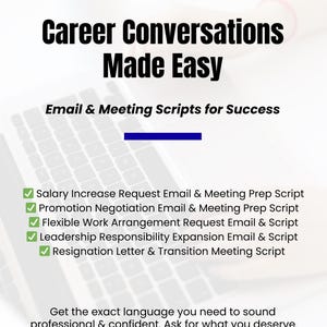 May include: A white laptop with a blue document icon on a white background. The text "Career Conversations Made Easy" is in black text. The text "Email & Meeting Scripts for Success" is in black text. A list of five checkboxes with green checkmarks are listed below the text. The checkboxes are labeled with the following text: "Salary Increase Request Email & Meeting Prep Script", "Promotion Negotiation Email & Meeting Prep Script", "Flexible Work Arrangement Request Email & Script", "Leadership Responsibility Expansion Email & Script", "Resignation Letter & Transition Meeting Script". The text "Get the exact language you need to sound professional & confident. Ask for what you deserve with compelling, results-driven language." is in black text.