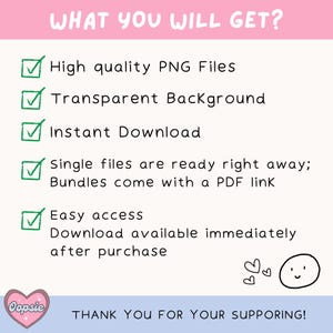 May include: A checklist with green checkmarks next to the following items: High quality PNG Files, Transparent Background, Instant Download, Single files are ready right away; Bundles come with a PDF link, Easy access Download available immediately after purchase. The text "WHAT YOU WILL GET?" is at the top of the checklist. The text "THANK YOU FOR YOUR SUPPORTING!" is at the bottom of the checklist. There are two hearts and a smiley face at the bottom right corner of the image.