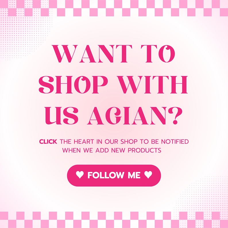 May include: Pink and white chequered background with a pink graphic that says "WANT TO SHOP WITH US AGAIN?" and "CLICK THE HEART IN OUR SHOP TO BE NOTIFIED WHEN WE ADD NEW PRODUCTS" and a pink button that says "FOLLOW ME" with a heart on each side.