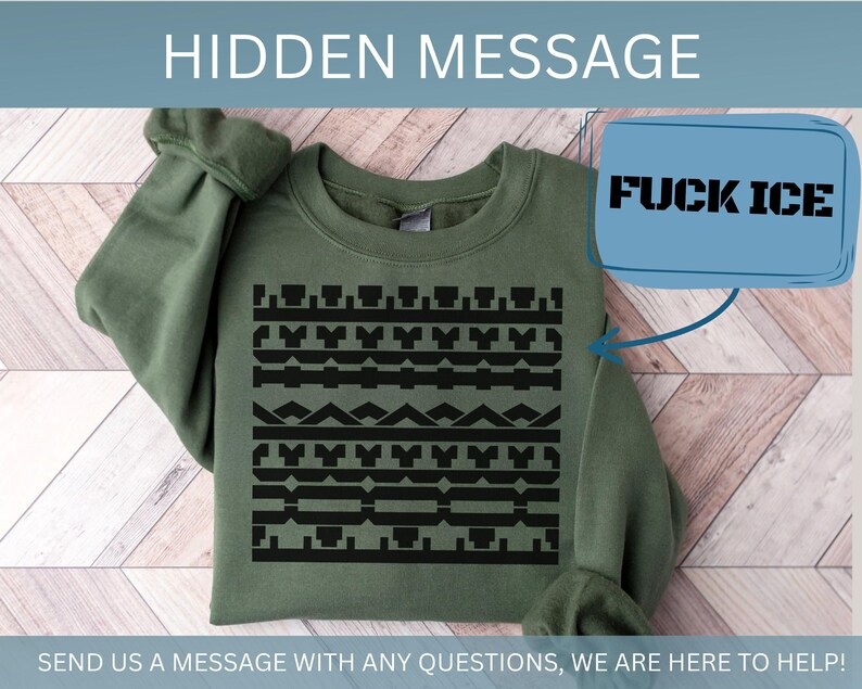 May include: An olive green sweatshirt with a black geometric pattern across the chest. A blue box with the text "FUCK ICE" is in the upper right corner. The text "HIDDEN MESSAGE" is at the top, and "SEND US A MESSAGE WITH ANY QUESTIONS, WE ARE HERE TO HELP!" is at the bottom.