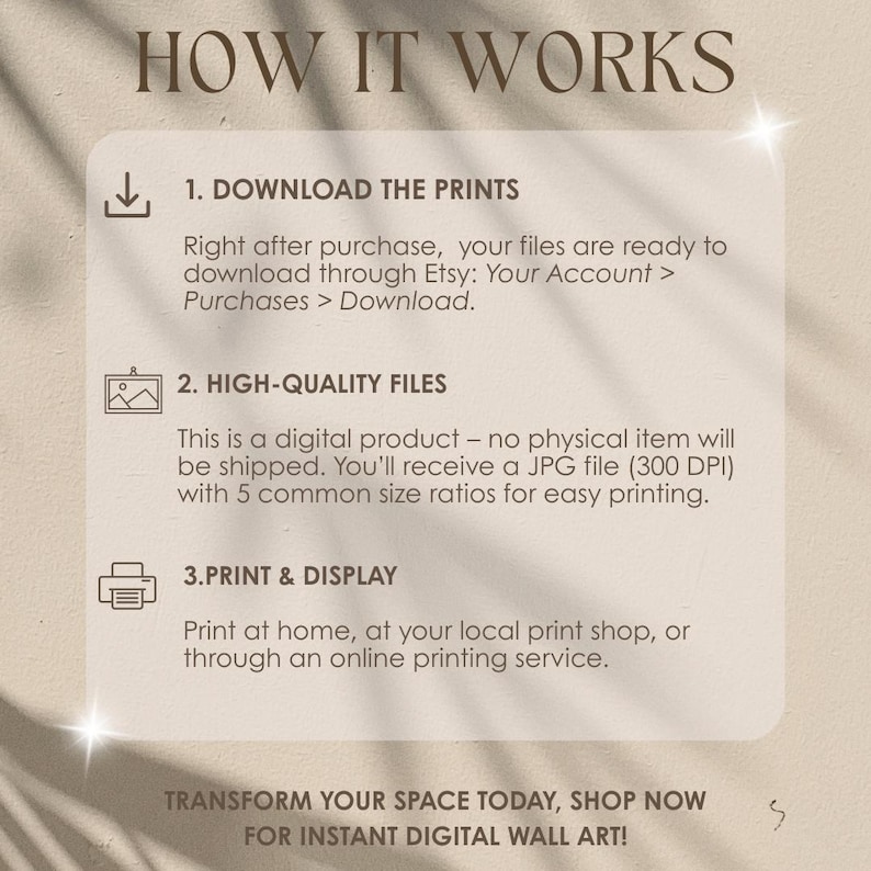 May include: A beige digital art print with the text "HOW IT WORKS" at the top. The image details how to download, print, and display digital art. The text includes instructions on downloading files from Etsy and printing at home or a local shop. The bottom text reads "TRANSFORM YOUR SPACE TODAY, SHOP NOW FOR INSTANT DIGITAL WALL ART!"