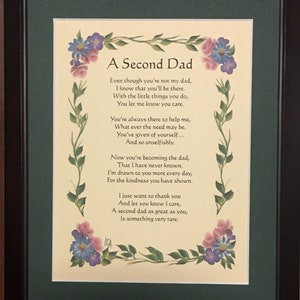 May include: A framed poem titled "A Second Dad" with a floral design on the border. The poem is about the special bond between a father and a child. The poem reads: "Even though you're not my dad, I know that you'll be there. With the little things you do, You let me know you care. You're always there to help me, What ever the need may be. You've given of yourself... And so unselfishly. Now you're becoming the dad, That I have never known. I'm drawn to you more every day, For the kindness you have shown. I just want to thank you And let you know I care, A second dad as great as you, Is something very rare."