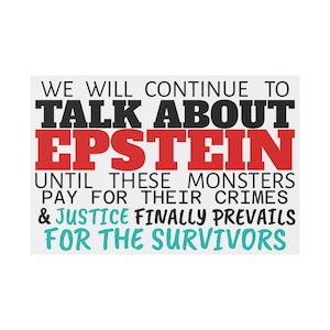 May include: White rectangular sign with black, red, and teal text. The text reads "WE WILL CONTINUE TO TALK ABOUT EPSTEIN UNTIL THESE MONSTERS PAY FOR THEIR CRIMES & JUSTICE FINALLY PREVAILS FOR THE SURVIVORS."