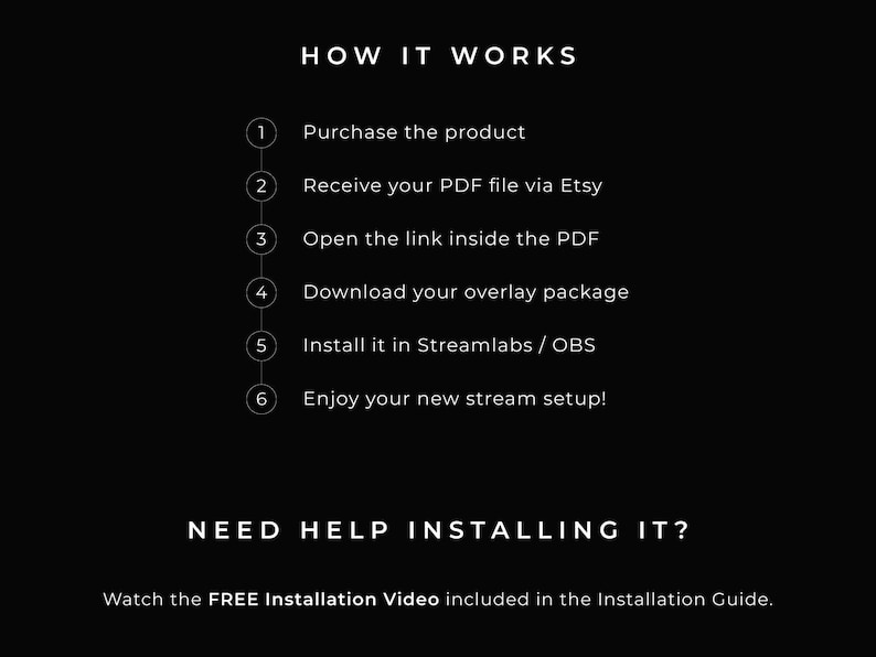 How it works:
1. Purchase the product
2. Receive your PDF file on Etsy
3. Open the link inside the PDF
4. Download your overlay package
5. Install it in Streamlabs / OBS
6. Enjoy your new stream setup! 

Need help installing it?
Watch the FREE Installation Video included in the Installation Guide.
