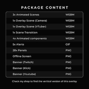 Package content:
3x Animated Scenes in WEBM.
1x Overlay Scene (Camera) in WEBM.
1x Overlay Scene (VTuber) in WEBM.
1x Scene Transition in WEBM.
4x Animated components in WEBM.
5x Alerts in GIF.
28x Panels in PNG.
1x Offline Screen in PNG.
1x Banner for Twitch in PNG.
1x Banner for Kick in PNG.
1x Banner for YouTube in PNG.

Check my shop to find the vertical version og this overlay.

Check my shop to find the vertical / mobile version of this overlay.