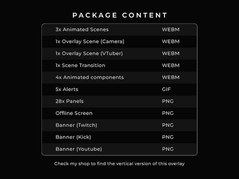 Package content:
3x Animated Scenes in WEBM.
1x Overlay Scene (Camera) in WEBM.
1x Overlay Scene (VTuber) in WEBM.
1x Scene Transition in WEBM.
4x Animated components in WEBM.
5x Alerts in GIF.
28x Panels in PNG.
1x Offline Screen in PNG.
1x Banner for Twitch in PNG.
1x Banner for Kick in PNG.
1x Banner for YouTube in PNG.

Check my shop to find the vertical version og this overlay.

Check my shop to find the vertical / mobile version of this overlay.