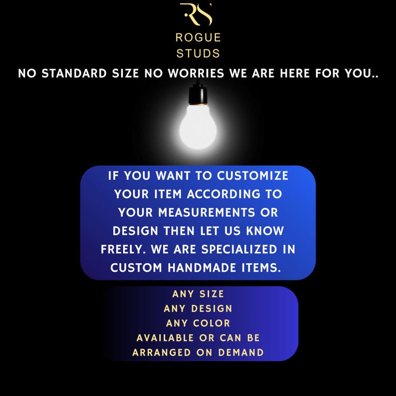 May include: Black background with the text "ROGUE STUDS" and the message "NO STANDARD SIZE NO WORRIES WE ARE HERE FOR YOU..". The image also states "IF YOU WANT TO CUSTOMIZE YOUR ITEM ACCORDING TO YOUR MEASUREMENTS OR DESIGN THEN LET US KNOW FREELY. WE ARE SPECIALIZED IN CUSTOM HANDMADE ITEMS."
