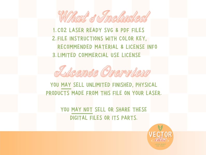 May include: Text on a pink and green background that reads "What's Included" and lists three items: 1. CO2 Laser Ready SVG & PDF Files, 2. File Instructions with Color Key, Recommended Material & License Info, 3. Limited Commercial Use License. Below the list, the text reads "License Overview" and explains that you may sell unlimited finished, physical products made from this file on your laser, but you may not sell or share these digital files or its parts.
