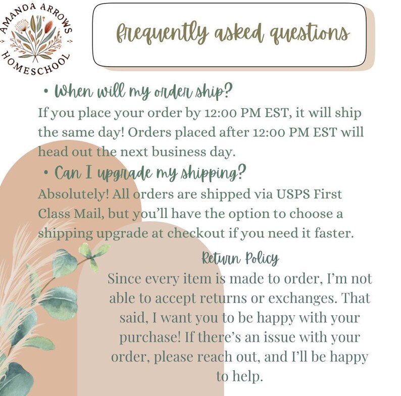 May include: A light brown background with green foliage and text that reads "frequently asked questions". The text below explains shipping policies and return policies. The text includes the following: "When will my order ship?", "If you place your order by 12:00 PM EST, it will ship the same day! Orders placed after 12:00 PM EST will head out the next business day.", "Can I upgrade my shipping?", "Absolutely! All orders are shipped via USPS First Class Mail, but you'll have the option to choose a shipping upgrade at checkout if you need it faster.", "Return Policy", "Since every item is made to order, I'm not able to accept returns or exchanges. That said, I want you to be happy with your purchase! If there's an issue with your order, please reach out, and I'll be happy to help."