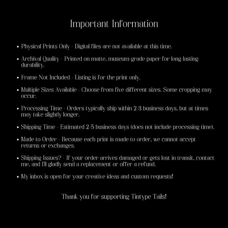 May include: Important information about physical prints only. Digital files are not available. Prints are made on matte, museum-grade paper for long-lasting durability. Frames are not included. Multiple sizes are available, with some cropping possible. Orders typically ship within 2-3 business days, but may take slightly longer. Shipping takes an estimated 2-5 business days, not including processing time. Prints are made to order, so returns or exchanges are not accepted. If an order arrives damaged or lost, the seller will gladly send a replacement or offer a refund. The seller is open to creative ideas and custom requests. Thank you for supporting Tintype Tails!