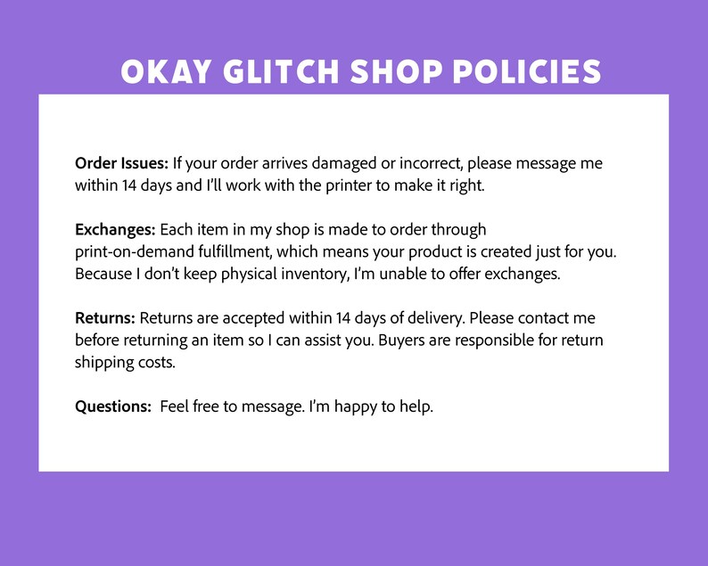 May include: A white document with the text "OKAY GLITCH SHOP POLICIES" in purple. The document outlines policies for order issues, exchanges, and returns. It also includes a section for questions, encouraging customers to message for assistance.
