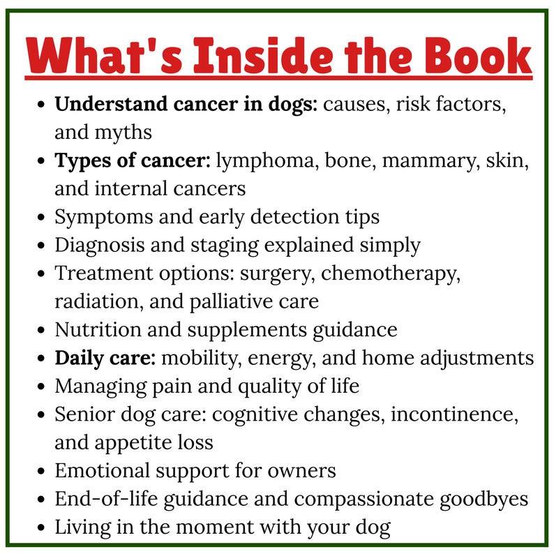 May include: A list of contents from a book, titled "What's Inside the Book", about canine cancer. Topics include causes, types, symptoms, diagnosis, treatment options, nutrition, daily care, pain management, senior dog care, emotional support, and end-of-life guidance.