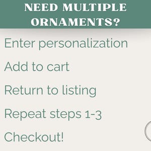 May include: A graphic with instructions for ordering multiple ornaments. The text reads "NEED MULTIPLE ORNAMENTS?" followed by numbered steps: Enter personalization, Add to cart, Return to listing, Repeat steps 1-3, and Checkout!